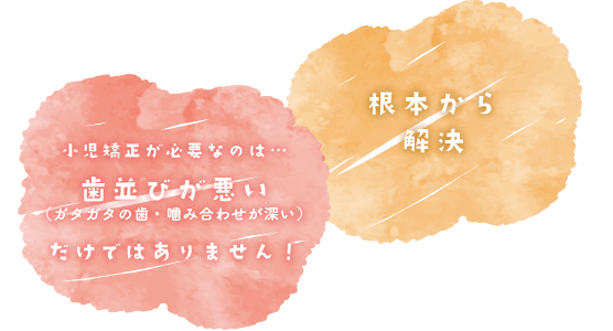 小児矯正が必要なのは…歯並びが悪い（ガタガタの歯・噛み合わせが深い）だけではありません！根本から解決
