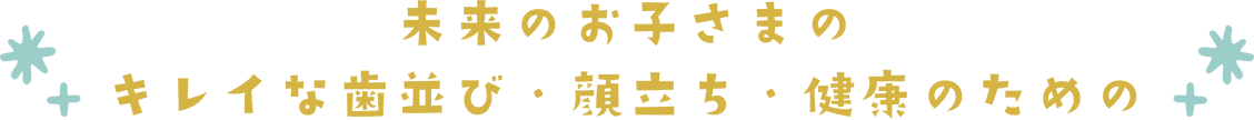 未来のお子様のキレイな歯並び・顔立ち・健康のための